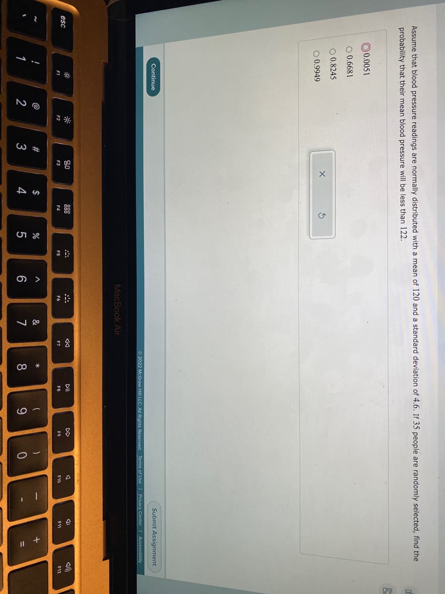 3会
+
Assume that blood pressure readings are normally distributed with a mean of 120 and a standard deviation of 4.6. If 35 people are randomly selected, find the
probability that their mean blood pressure will be less than 122.
0 0.0051
O 0.6681
O 0.8245
O 0.9949
Continue
Submit Assignment
O 2022 McGraw Hill LLC. All Rights Reserved. Terms of Use | Privacy Center | Accessibility
MacBook Air
80
88
DI
DD
esc
F1
F2
F3
F4
F5
F6
F7
F8
F9
F10
F11
F12
@
23
$
&
*
一
1
2
3
4
7
8.
9.
%3D

