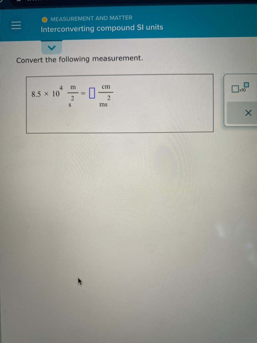 MEASUREMENT
AND MATTER
Interconverting compound Sl units
Convert the following measurement.
8.5 × 10
4 m
cm
0
2
S
2
ms
X