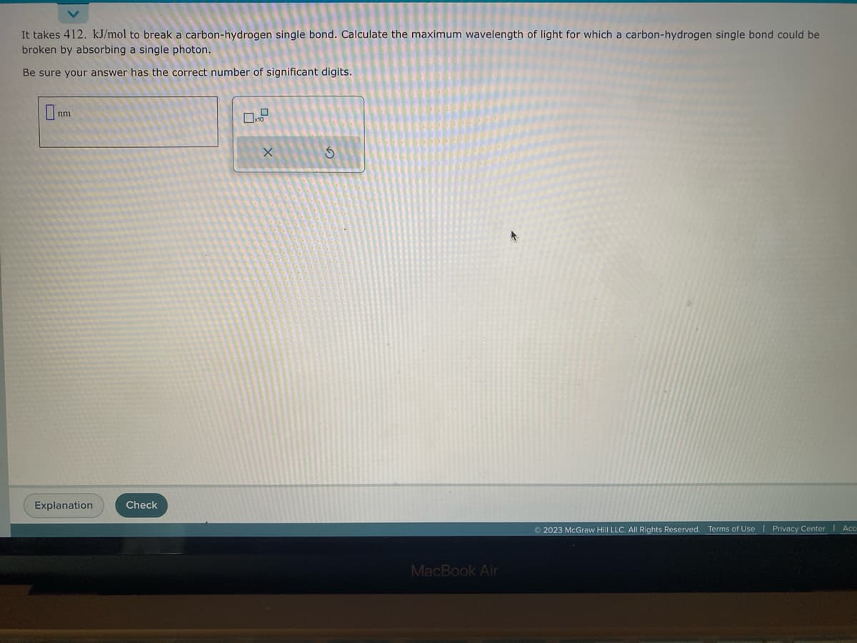 It takes 412. kJ/mol to break a carbon-hydrogen single bond. Calculate the maximum wavelength of light for which a carbon-hydrogen single bond could be
broken by absorbing a single photon.
Be sure your answer has the correct number of significant digits.
nm
Explanation
Check
X
S
MacBook Air
+
© 2023 McGraw Hill LLC. All Rights Reserved. Terms of Use | Privacy Center | Acc