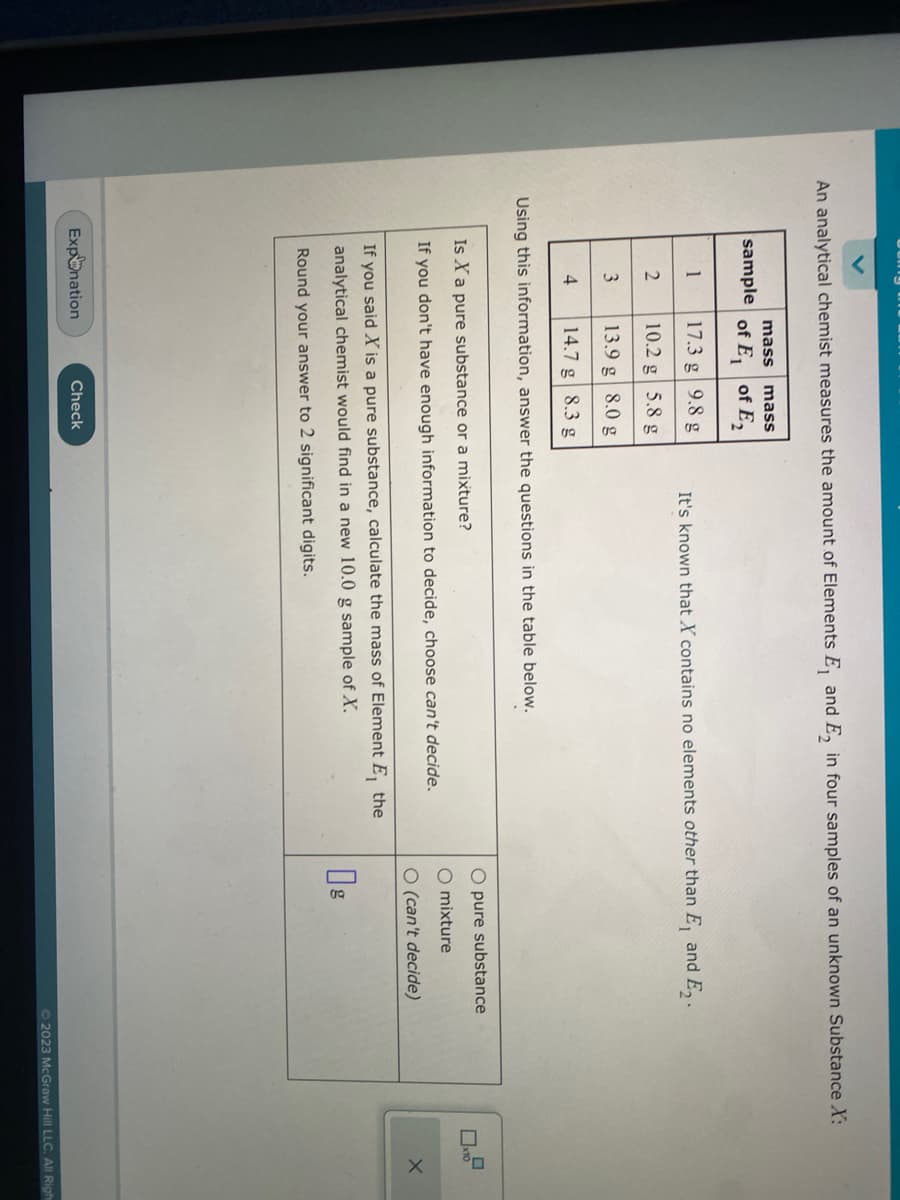 An analytical chemist measures the amount of Elements E₁ and E₂ in four samples of an unknown Substance X:
sample of E₁
1
2
3
mass mass
of E₂
4
17.3 g
9.8 g
10.2 g
5.8 g
13.9 g 8.0 g
14.7 g 8.3 g
Using this information, answer the questions in the table below.
Expnation
It's known that X contains no elements other than E, and E₂.
Is X a pure substance or a mixture?
If you don't have enough information to decide, choose can't decide.
If you said X is a pure substance, calculate the mass of Element E, the
analytical chemist would find in a new 10.0 g sample of X.
Round your answer to 2 significant digits.
Check
O pure substance
O mixture
O (can't decide)
0
x10
X
© 2023 McGraw Hill LLC. All Righ