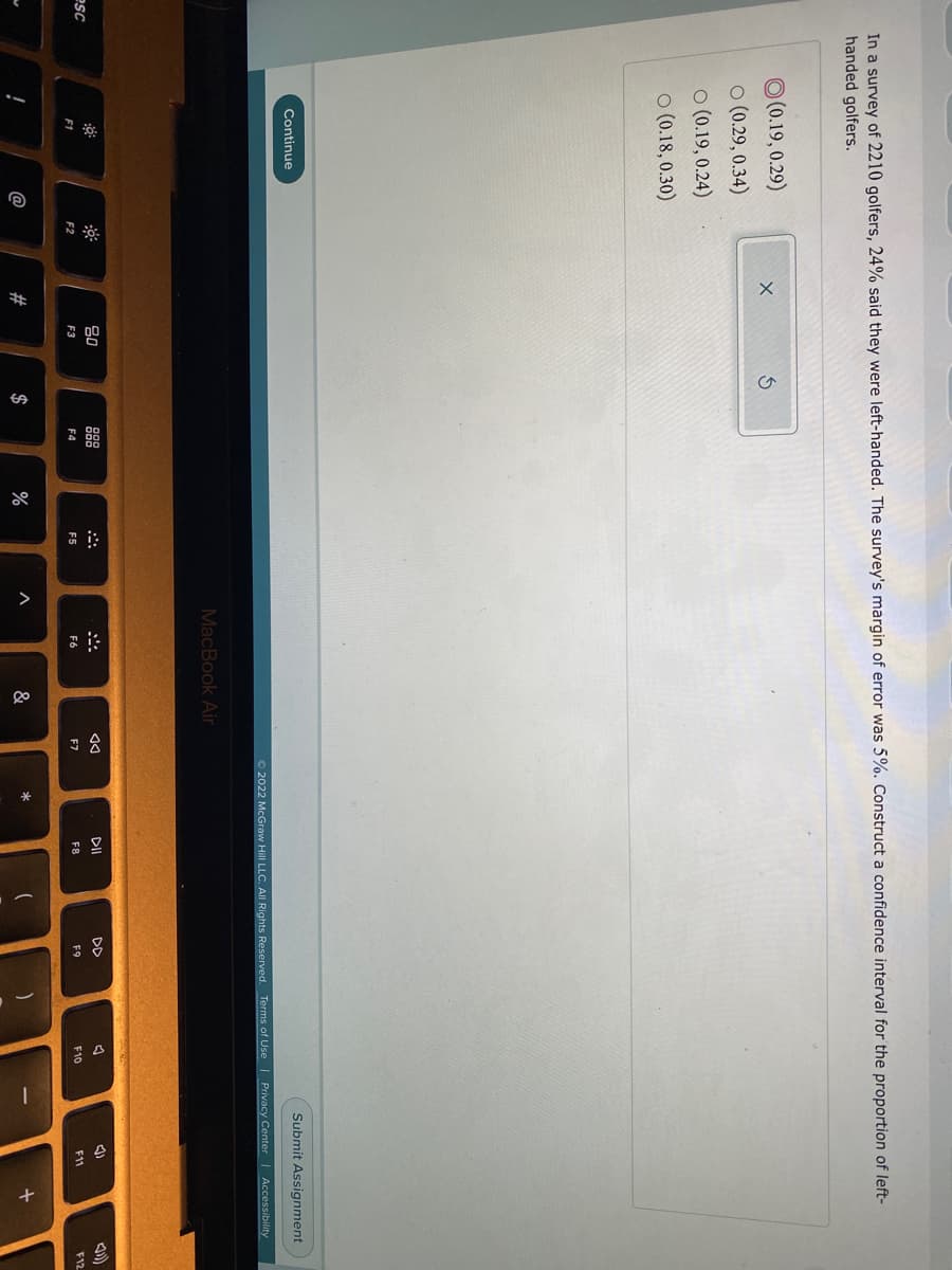 品:
In a survey of 2210 golfers, 24% said they were left-handed. The survey's margin of error was 5%. Construct a confidence interval for the proportion of left-
handed golfers.
O (0.19, 0.29)
o (0.29, 0.34)
O (0.19, 0.24)
o (0.18, 0.30)
Submit Assignment
Continue
2022 McGraw Hill LLC. All RIights Reserved. Terms of Use I Privacy Center Accessibility
MacBook Air
吕0
888
DII
DD
esc
F6
F7
F8
F9
F10
F11
F12
F1
F2
F3
F4
F5
$
&

