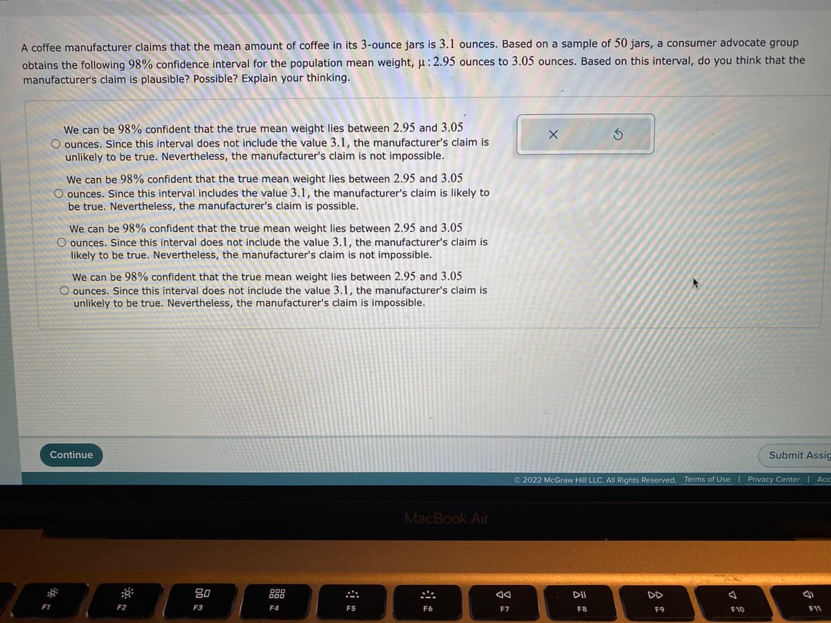 A coffee manufacturer claims that the mean amount of coffee in its 3-ounce jars is 3.1 ounces. Based on a sample of 50 jars, a consumer advocate group
obtains the following 98% confidence interval for the population mean weight, u: 2.95 ounces to 3.05 ounces. Based on this interval, do you think that the
manufacturer's claim is plausible? Possible? Explain your thinking.
We can be 98% confident that the true mean weight lies between 2.95 and 3.05
O ounces. Since this interval does not include the value 3.1, the manufacturer's claim is
unlikely to be true. Nevertheless, the manufacturer's claim is not impossible.
We can be 98% confident that the true mean weight lies between 2.95 and 3.05
O ounces. Since this interval includes the value 3.1, the manufacturer's claim is likely to
be true. Nevertheless, the manufacturer's claim is possible.
We can be 98% confident that the true mean weight lies between 2.95 and 3.05
O ounces. Since this interval does not include the value 3.1, the manufacturer's claim is
likely to be true. Nevertheless, the manufacturer's claim is not impossible.
We can be 98% confident that the true mean weight lies between 2.95 and 3.05
O ounces. Since this interval does not include the value 3.1, the manufacturer's claim is
unlikely to be true. Nevertheless, the manufacturer's claim is impossible.
Continue
Submit Assic
© 2022 McGraw Hill LLC. All Rights Reserved. Terms of Use | Privacy Center | Acc
MacBook Air
80
000
000
DII
DD
F1
F2
F3
F4
F5
F6
F7
F8
F9
F10
F11
