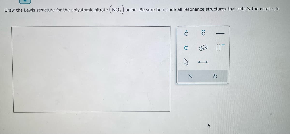 Draw the Lewis structure for the polyatomic nitrate
(NO3): anion. Be sure to include all resonance structures that satisfy the octet rule.
U
E
X
Q:
A
01-