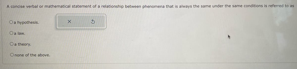 A concise verbal or mathematical statement of a relationship between phenomena that is always the same under the same conditions is referred to as
Oa hypothesis.
O a law.
O a theory.
Onone of the above.
X
S