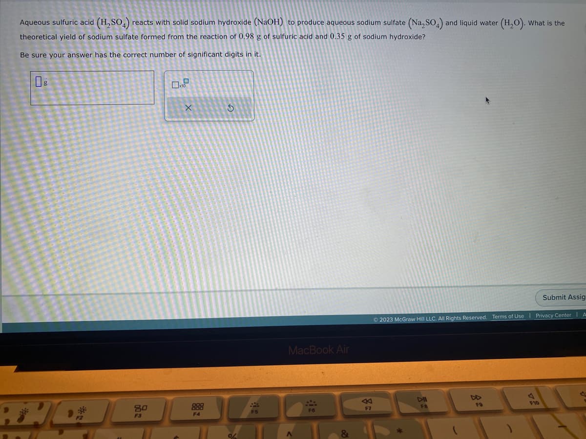 Aqueous sulfuric acid (H₂SO4) reacts with solid sodium hydroxide (NaOH) to produce aqueous sodium sulfate (Na₂SO4) and liquid water (H₂O). What is the
theoretical yield of sodium sulfate formed from the reaction of 0.98 g of sulfuric acid and 0.35 g of sodium hydroxide?
Be sure your answer has the correct number of significant digits in it.
6
80
F3
X
F4
S
0/
F5
MacBook Air
A
&
F7
Submit Assig
© 2023 McGraw Hill LLC. All Rights Reserved. Terms of Use | Privacy Center | A
DIL
FB
FO
F10