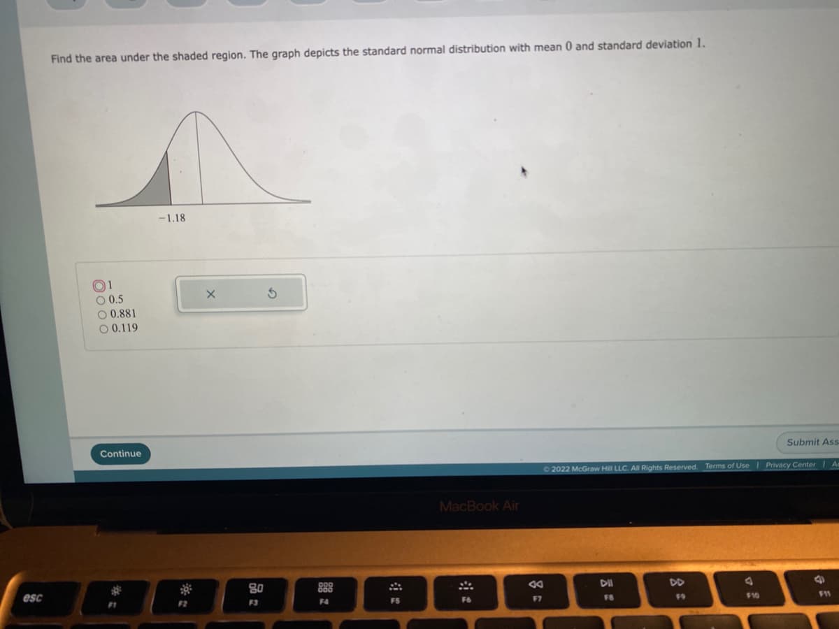 Find the area under the shaded region. The graph depicts the standard normal distribution with mean 0 and standard deviation 1.
-1.18
O1
O 0.5
O 0.881
O 0.119
Submit Ass
Continue
72022 McGraw Hill LLC. All Rights Reserved. Terms of Use I Privacy Center | Ae
MacBook Air
DII
DD
80
888
esc
19
$10
11
F4
FS
F6
F7
FB
F2
F3
