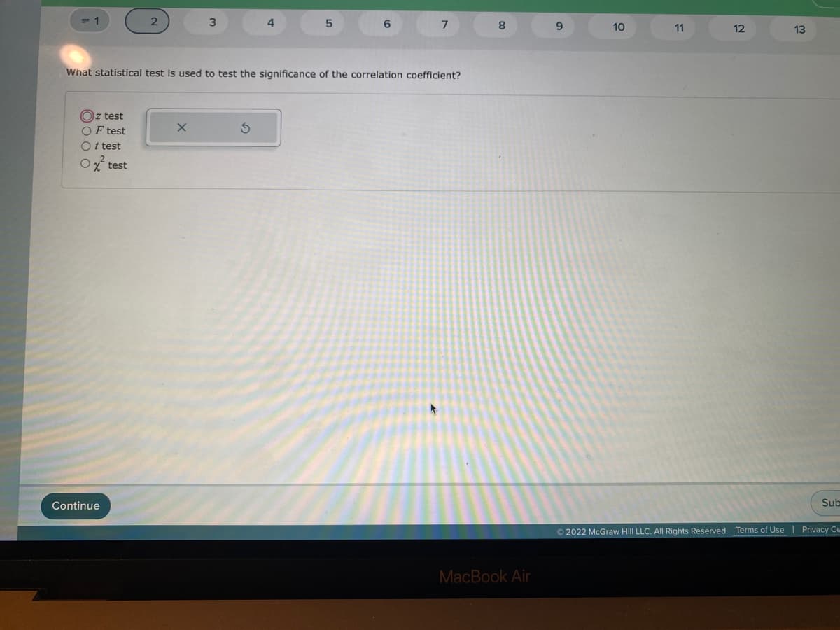 = 1
6.
8
9.
10
11
12
13
What statistical test is used to test the significance of the correlation coefficient?
Oz test
OF test
Ot test
Ox test
Continue
Sub
© 2022 McGraw Hill LLC. All Rights Reserved. Terms of Use
Privacy Ce
MacBook Air
