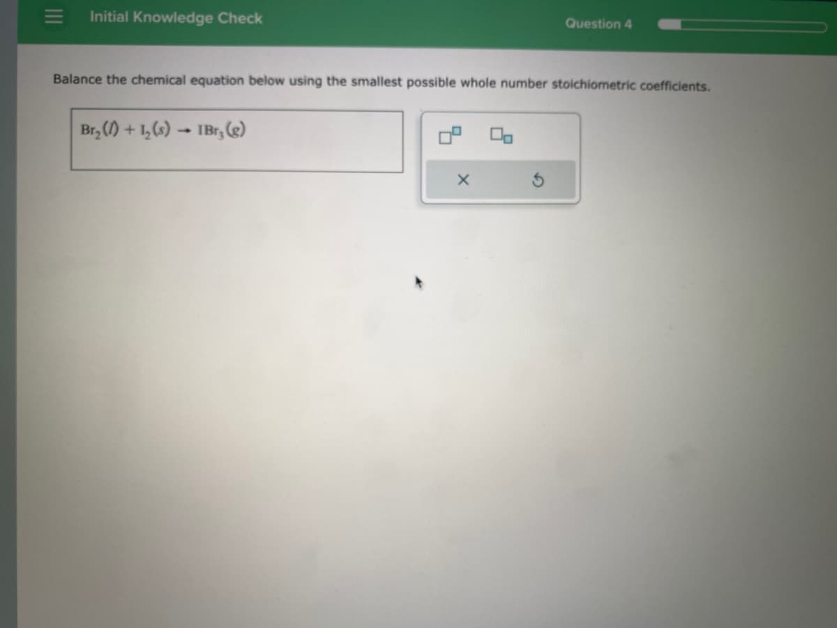 |||
Initial Knowledge Check
Balance the chemical equation below using the smallest possible whole number stoichiometric coefficients.
Br₂ (1) + 1₂ (s)
IBr; (g)
Question 4
X