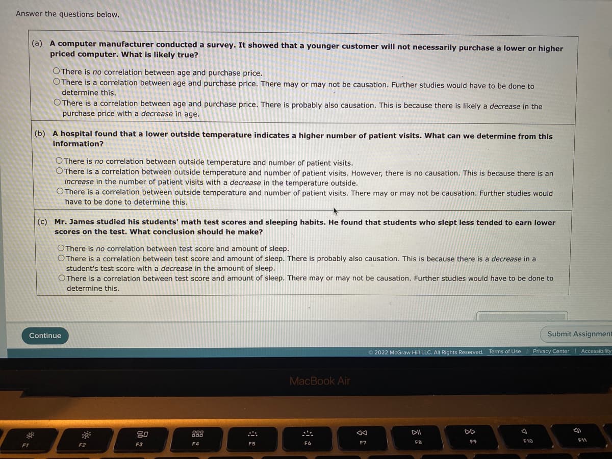 Answer the questions below.
(a) A computer manufacturer conducted a survey. It showed that a younger customer will not necessarily purchase a lower or higher
priced computer. What is likely true?
OThere is no correlation between age and purchase price.
O There is a correlation between age and purchase price. There may or may not be causation. Further studies would have to be done to
determine this.
OThere is a correlation between age and purchase price. There is probably also causation. This is because there is likely a decrease in the
purchase price with a decrease in age.
(b) A hospital found that a lower outside temperature indicates a higher number of patient visits. What can we determine from this
information?
OThere is no correlation between outside temperature and number of patient visits.
OThere is a correlation between outside temperature and number of patient visits. However, there is no causation. This is because there is an
increase in the number of patient visits with a decrease in the temperature outside.
OThere is a correlation between outside temperature and number of patient visits. There may or may not be causation. Further studies would
have to be done to determine this.
(c) Mr. James studied his students' math test scores and sleeping habits. He found that students who slept less tended to earn lower
scores on the test. What conclusion should he make?
OThere is no correlation between test score and amount of sleep.
OThere is a correlation between test score and amount of sleep. There is probably also causation. This is because there is a decrease in a
student's test score with a decrease in the amount of sleep.
OThere is a correlation between test score and amount of sleep. There may or may not be causation. Further studies would have to be done to
determine this.
Continue
Submit Assignment
© 2022 McGraw Hill LLC. All Rights Reserved. Terms of Use | Privacy Center | Accessibility
MacBook Air
DII
DD
888
F4
80
000
F8
F9
F10
11
F1
F2
F3
F5
F6
F7
