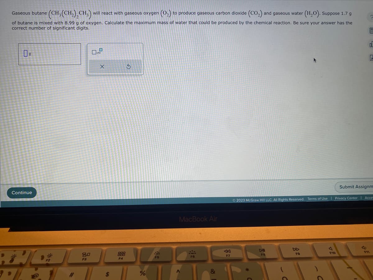 Gaseous butane (CH₂(CH₂), CH₂) will react with gaseous oxygen (0₂) to produce gaseous carbon dioxide (CO₂) and gaseous water (H₂O). Suppose 1.7 g
of butane is mixed with 8.99 g of oxygen. Calculate the maximum mass of water that could be produced by the chemical reaction. Be sure your answer has the
correct number of significant digits.
Continue
BHOJ
3.
80
F3
X
$
888
F4
%
F5
MacBook Air
A
F6
&
Ⓒ2023 McGraw Hill LLC. All Rights Reserved. Terms of Use
DII
F8
FO
A
E
F10
OL
E
| Privacy Center Acce
Submit Assignm
F11