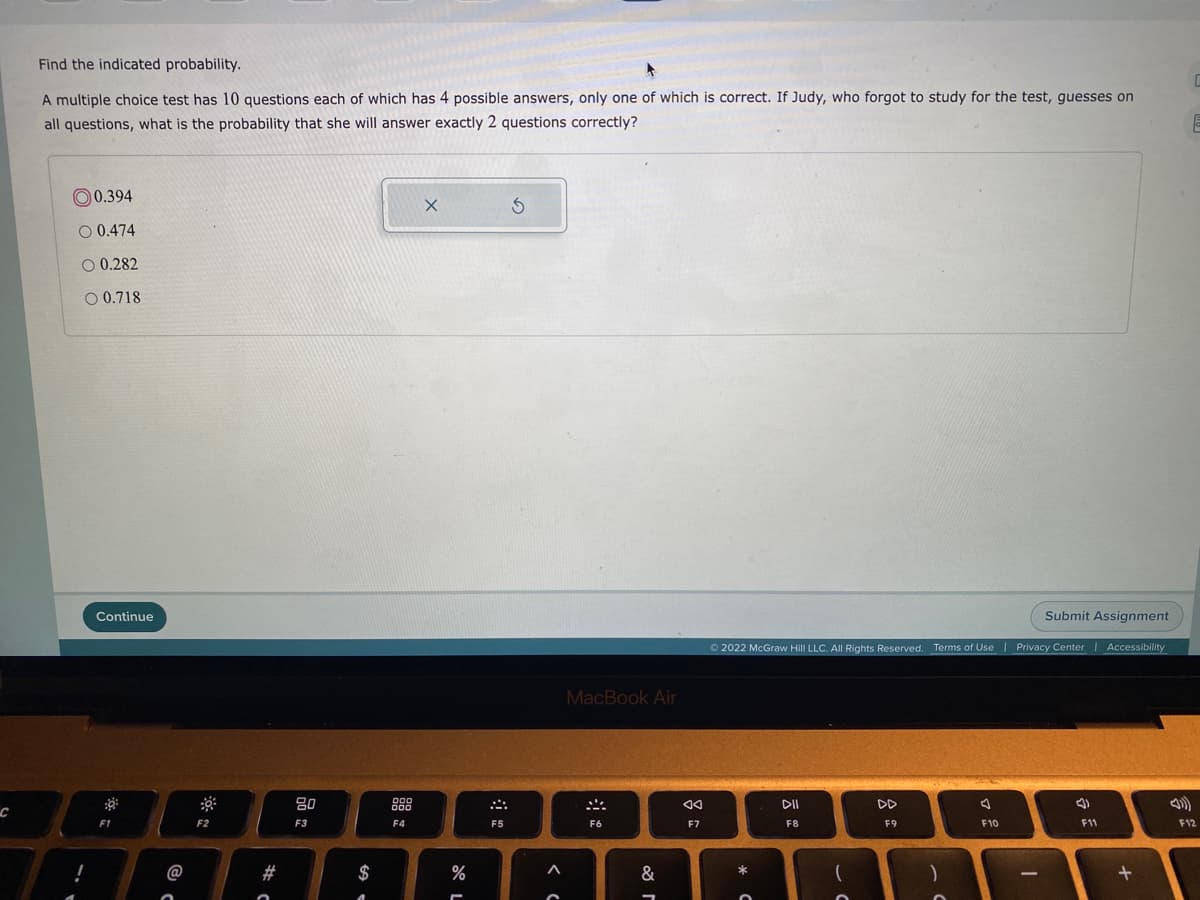 Find the indicated probability.
A multiple choice test has 10 questions each of which has 4 possible answers, only one of which is correct. If Judy, who forgot to study for the test, guesses on
all questions, what is the probability that she will answer exactly 2 questions correctly?
0.394
O 0.474
0.282
O 0.718
Continue
Submit Assignment
O 2022 McGraw Hill LLC. All Rights Reserved.
Terms of Use | Privacy Center
|Accessibility
MacBook Air
80
88
DII
DD
F2
F3
F4
F5
F6
F7
F8
F9
F10
F11
F12
@
#
$
&
*
