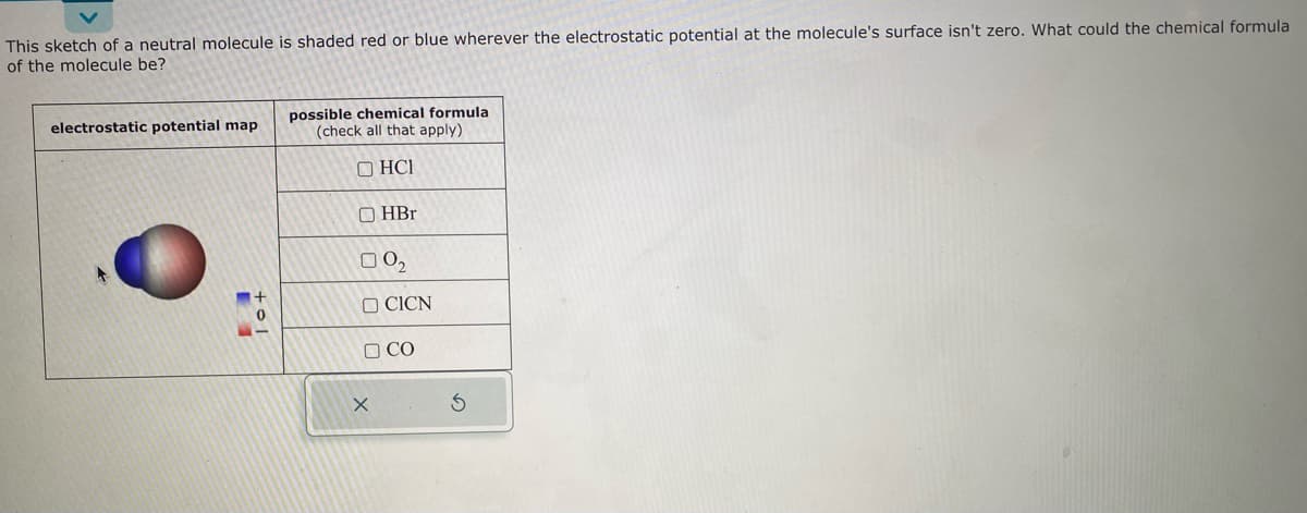 This sketch of a neutral molecule is shaded red or blue wherever the electrostatic potential at the molecule's surface isn't zero. What could the chemical formula
of the molecule be?
electrostatic potential map
4
7
possible chemical formula
(check all that apply)
OHCI
OHBr
00₂
OCICN
D CO
X
S