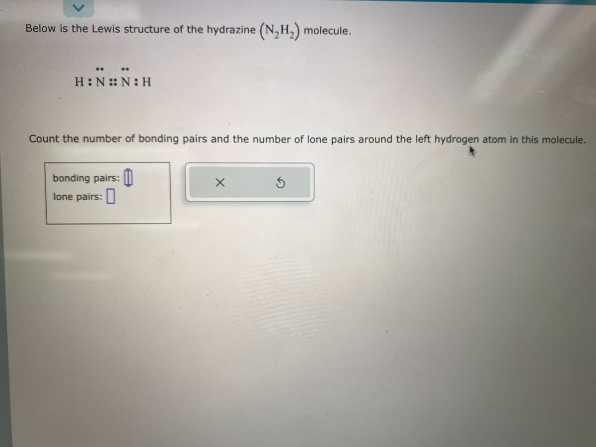 Below is the Lewis structure of the hydrazine (N₂H₂) molecule.
H:N::N:H
Count the number of bonding pairs and the number of lone pairs around the left hydrogen atom in this molecule.
bonding pairs:
lone pairs:
X