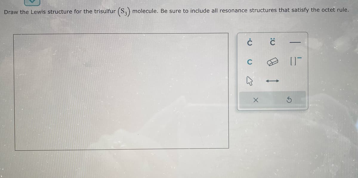 Draw the Lewis structure for the trisulfur (S3) molecule. Be sure to include all resonance structures that satisfy the octet rule.
Ċ
X
n:
01-