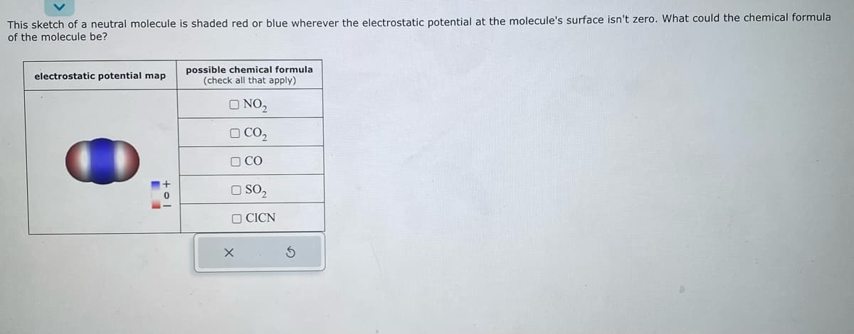 This sketch of a neutral molecule is shaded red or blue wherever the electrostatic potential at the molecule's surface isn't zero. What could the chemical formula
of the molecule be?
electrostatic potential map
+01
possible chemical formula
(check all that apply)
O NO₂
CO₂
CO
O SO₂
X
CICN
S