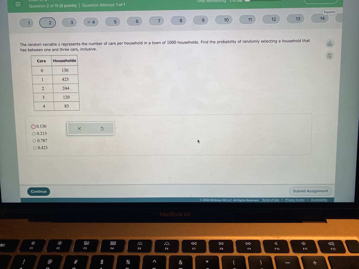 Time Remaining. 1:17.0
Question 2 of 19 (3 points)| Question Attempt:1 of 1
Español
8
10
11
12
13
14
1
3
= 4
6.
The random variable x represents the number of cars per household in a town of 1000 households. Find the probability of randomly selecting a household that
has between one and three cars, inclusive.
do
园
Cars
Households
130
1
423
244
3
120
4
83
O 0.130
O 0.213
O 0.787
O 0.423
Continue
Submit Assignment
O 2022 McGraw Hill LLC. All Rights Reserved. Terms of Use | Privacy Center | Accessibility
MacBook Air
80
DII
DD
000
SC
F2
F3
F4
F5
F6
F7
F8
F9
F10
F11
F12
@
$
&
