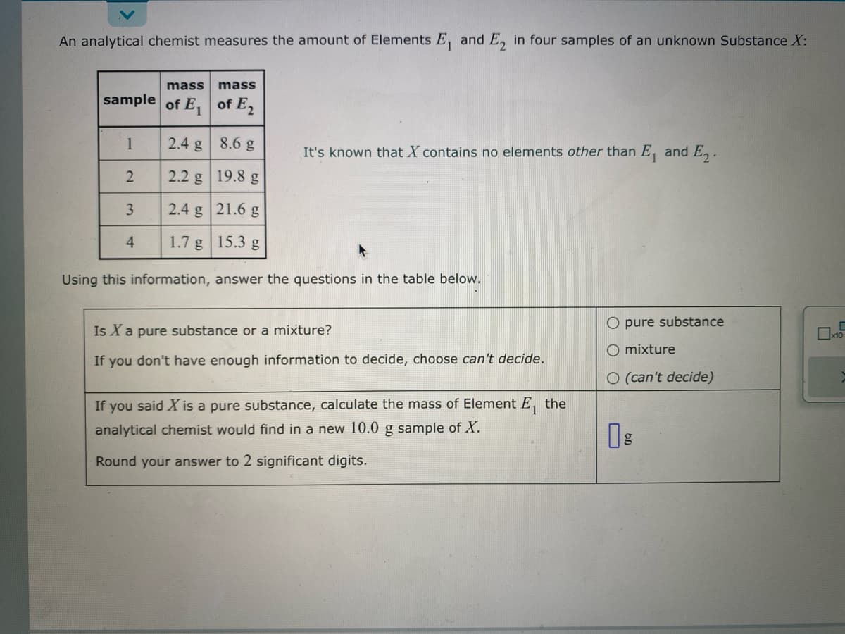 An analytical chemist measures the amount of Elements E, and E, in four samples of an unknown Substance X:
mass
sample of E₁
1
2
3
4
mass
of E₂
2.4 g
8.6 g
2.2 g
19.8 g
2.4 g
21.6 g
1.7 g
15.3 g
Using this information, answer the questions in the table below.
It's known that X contains no elements other than E₁ and E₂.
Is X a pure substance or a mixture?
If you don't have enough information to decide, choose can't decide.
If you said X is a pure substance, calculate the mass of Element E₁ the
analytical chemist would find in a new 10.0 g sample of X.
Round your answer to 2 significant digits.
O pure substance
O mixture
O (can't decide)
U
Å