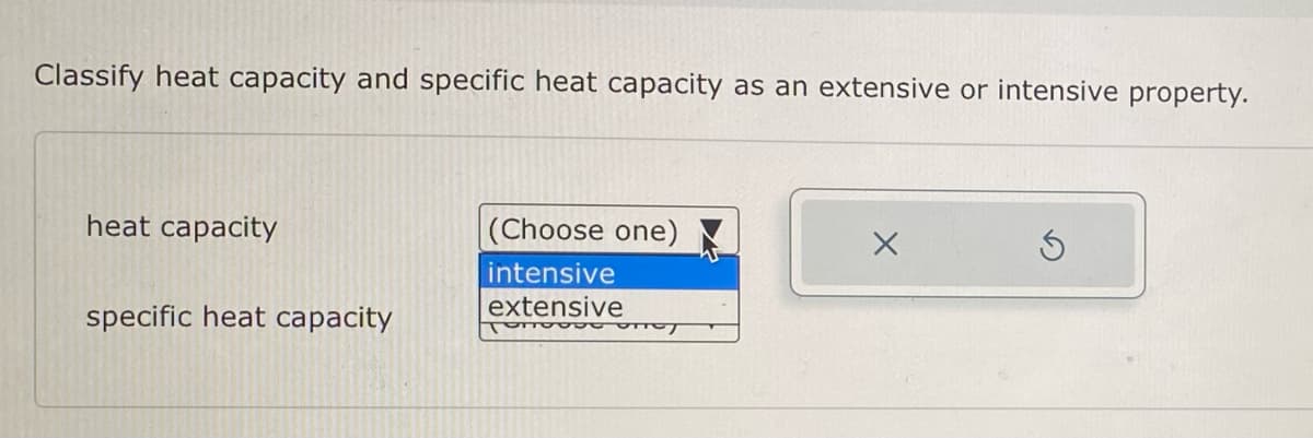 Classify heat capacity and specific heat capacity as an extensive or intensive property.
heat capacity
specific heat capacity
(Choose one)
intensive
extensive
Tonovo uney