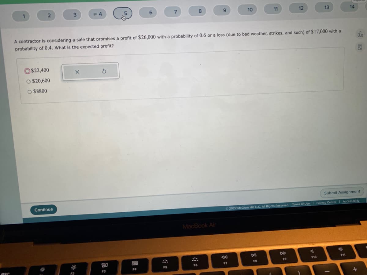 1
9.
10
11
12
13
14
A contractor is considering a sale that promises a profit of $26,000 with a probability of 0.6 or a loss (due to bad weather, strikes, and such) of $17,000 with a
probability of 0.4. What is the expected profit?
dlo
$22,400
O $20,600
O $8800
Submit Assignment
Continue
02022 McGraw Hill LLC. AllRights Reserved. Terms of Use | Privacy Center| Accessibility
MacBook Air
DII
DD
80
888
10
F11
F7
F8
F9
esc
F3
F4
FS
F6
F2
