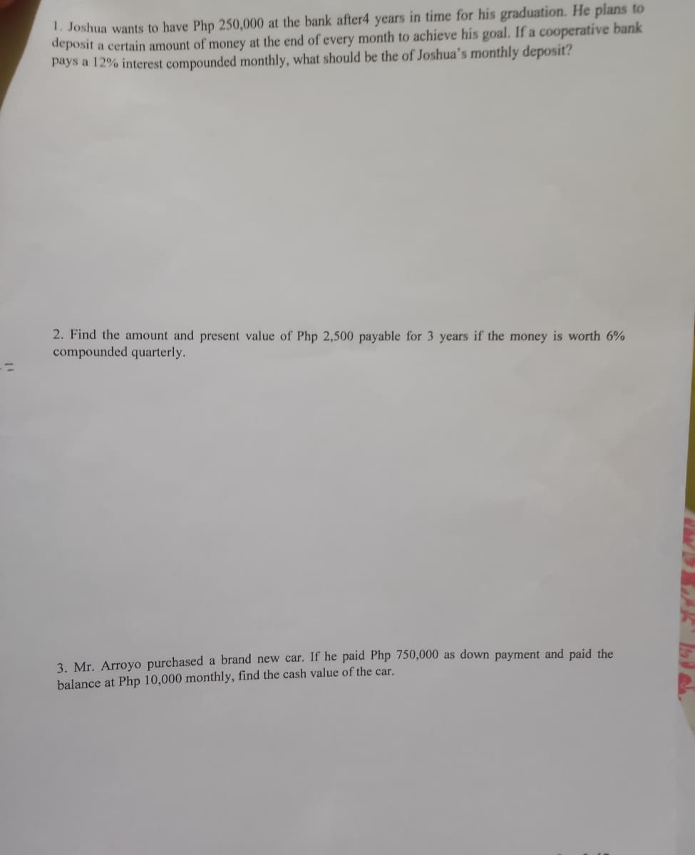 1. Joshua wants to have Php 250,000 at the bank after4 years in time for his graduation. He plans to
deposit a certain amount of money at the end of every month to achieve his goal. If a cooperative bank
pays a 12% interest compounded monthly, what should be the of Joshua's monthly deposit?
2. Find the amount and present value of Php 2,500 payable for 3 years if the money is worth 6%
compounded quarterly.
%3D
3. Mr. Arroyo purchased a brand new car. If he paid Php 750,000 as down payment and paid the
balance at Php 10,000 monthly, find the cash value of the car.
