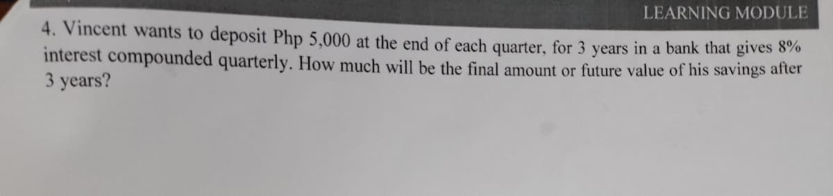 LEARNING MODULE
4. Vincent wants to deposit Php 5,000 at the end of each quarter, for 3 years in a bank that gives 870
interest compounded quarterly. How much will be the final amount or future value of his savings after
3 years?
