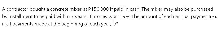 A contractor bought a concrete mixer at P150,000 if paid in cash. The mixer may also be purchased
by installment to be paid within 7 years. If money worth 9%. The amount of each annual payment(P),
if all payments made at the beginning of each year, is?
