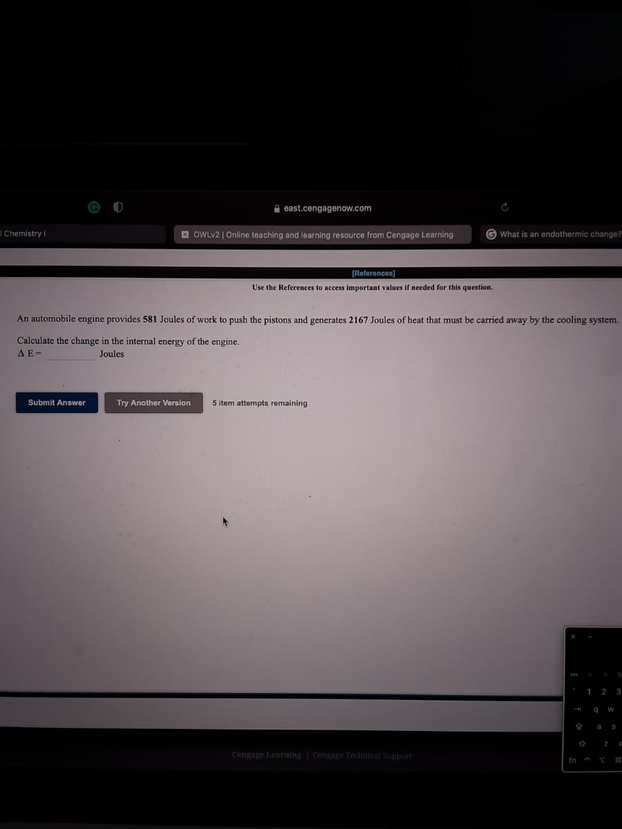 A east.cengagenow.com
I Chemistry |
E OWLV2 | Online teaching and learning resource from Cengage Learning
G What is an endothermic change?
[References)
Use the References to access important values
needed for this question.
An automobile
gine provides 581 Joules of work to push the pistons and generates 2167 Joules of heat that must be carried away by the cooling system.
Calculate the change in the internal energy of the engine.
AE=
Joules
Submit Answer
Try Another Version
5 item attempts remaining
2
a
Cengage Learning | Cengage Technical Support
fn a
