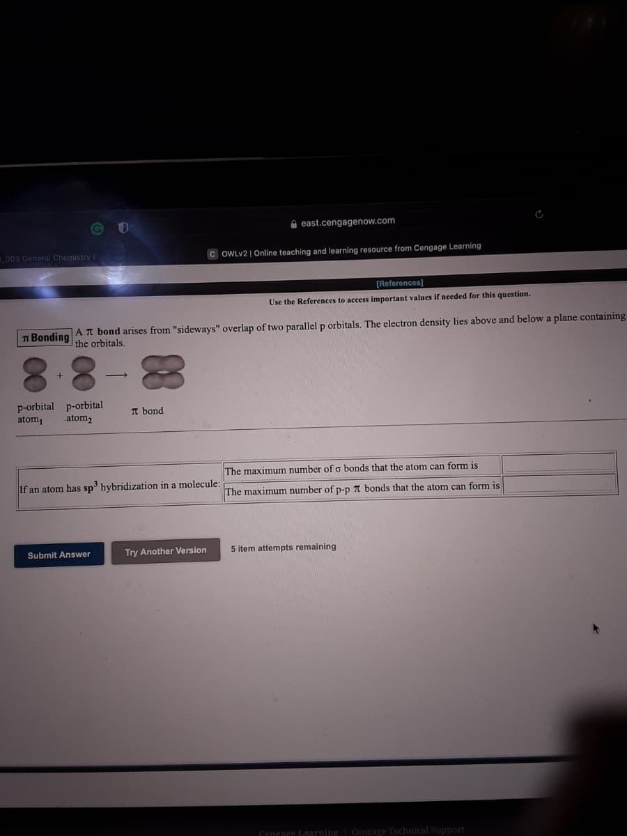 A east.cengagenow.com
L003 General Chemistry I
OWLV2 | Online teaching and learning resource from Cengage Learning
[References)
Use the References to access important values if needed for this question.
n Bonding
|AT bond arises from "sideways" overlap of two parallel p orbitals. The electron density lies above and below a plane containing
the orbitals.
p-orbital p-orbital
atom1
T bond
atom2
The maximum number of o bonds that the atom can form is
If an atom has sp³ hybridization in a molecule:
The maximum number of p-p A bonds that the atom can form is
Submit Answer
Try Another Version
5 item attempts remaining
Cenrage Learning | Cengage Technical Support
