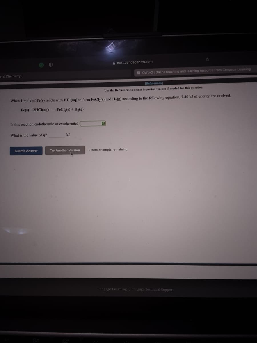 A east.cengagenow.com
O OWLV2 | Online teaching and learning resource from Cengage Learning
eral Chemistry I
[References)
Use the References to access important values if needed for this question.
When 1 mole of Fe(s) reacts with HCl(ag) to form FeCl,(s) and Ha(g) according to the following equation, 7.40 kJ of energy are evolved.
Fe(s) + 2HCI(aq)-
FeCl,(s)+ H2(g)
Is this reaction endothermic or exothermic?
What is the value of q?
kJ
Submit Answer
Try Another Version
9 item attempts remaining
Cengage Learning | Cengage Technical Support
20
