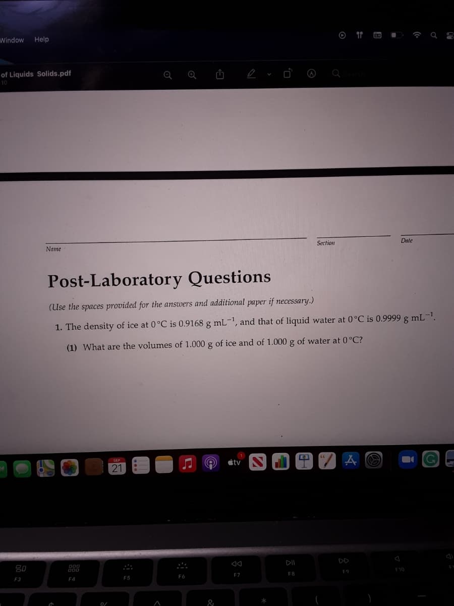 Window
Help
of Liquids Solids.pdf
10
Date
Section
Name
Post-Laboratory Questions
(Use the spaces provided for the answers and additional paper if necessary.)
1. The density of ice at 0°C is 0.9168 g mL, and that of liquid water at 0°C is 0.9999 g mL-.
(1) What are the volumes of 1.000 g of ice and of 1.000 g of water at 0°C?
SEP
étv
21
DII
DD
F10
F9
F7
F8
F5
F6
F3
F4
0/
&
