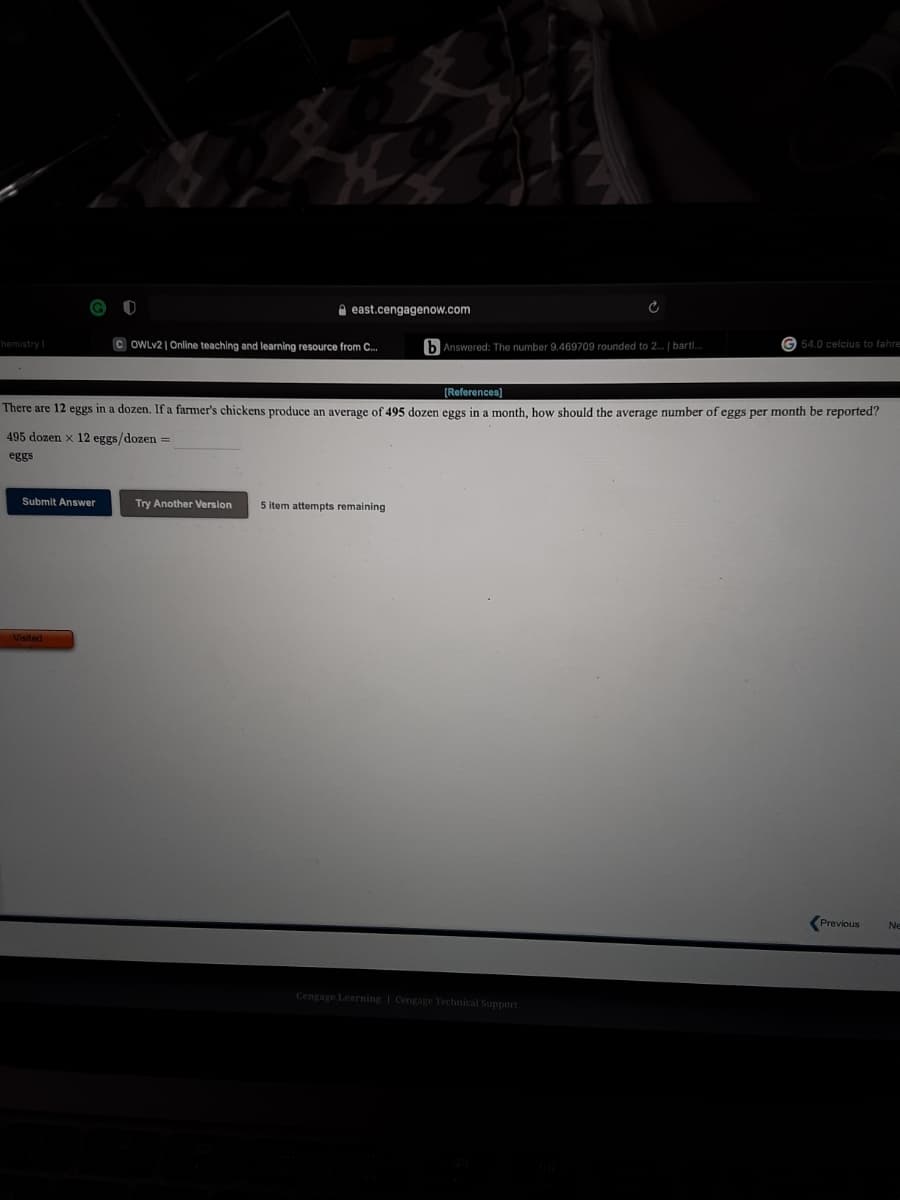 A east.cengagenow.com
G 54.0 celcius to fahres
C OWLV2 | Online teaching and learning resource from C.
b Answered: The number 9.469709 rounded to 2. | bartl.
hemistry
[References)
There are 12 eggs in a dozen, If a farmer's chickens produce an average of 495 dozen eggs in a month, how should the average number of eggs per month be reported?
495 dozen x 12 eggs/dozen =
eggs
Submit Answer
Try Another Version
5 item attempts remaining
Previous
Ne
Cengage Learning | Cengage Technical Support
