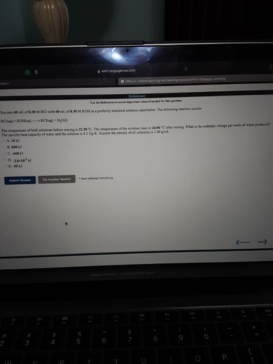 A east.cengagenow.com
nistry I
E OWLV2 | Online teaching and learning resource from Cengage Learning
[References)
Use the References to access important values if needed for this question.
You mix 40 mL of 0.30 M HCI with 60 mL of 0.30 M KOH in a perfectly insulated solution calorimeter. The following reaction occurs:
HCI(aq) + KOH(aq) KCI(aq) + H,O()
The temperature of both solutions before mixing is 22.50 °C. The temperature of the solution rises to 24.06 °C after mixing. What is the enthalpy change per mole of water produced?
The specific heat capacity of water and the solution is 4.2 J/g K. Assume the density of all solutions is 1.00 g/mL.
A. 16 kJ
B. 840 kJ
C. -660 kJ
D. 3.6x102 kJ
E. -55 kJ
Try Another Version
1 item attempt remaining
Submit Answer
(Previous
Next
Cengage Learning | Cengage Technical Support
DD
F9
FB
F7
F4
F2
F3
&
@
#
$4
%
6
7
8
9
3
5
P
Y
