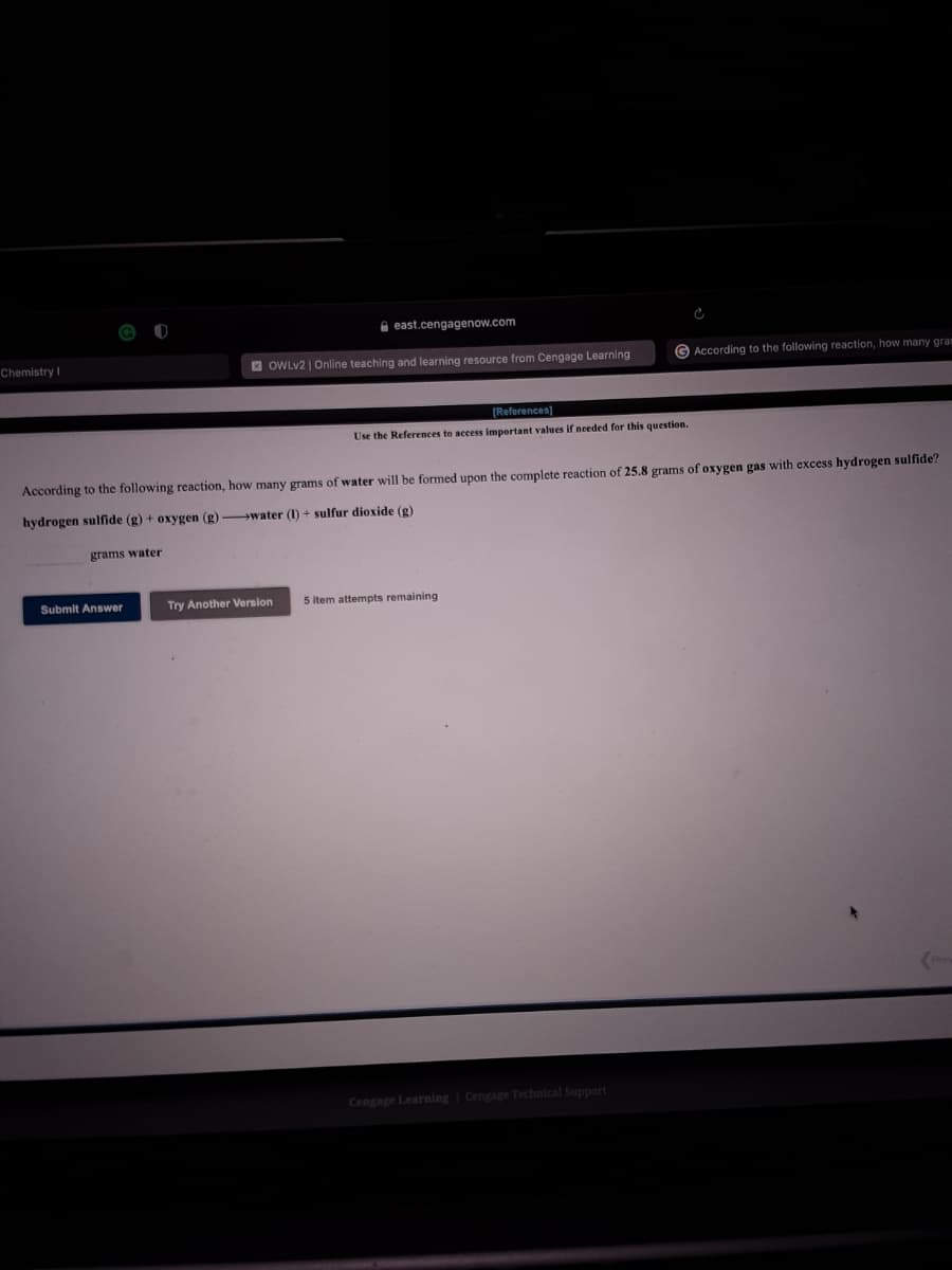 A east.cengagenow.com
Chemistry I
E OWLV2 | Online teaching and learning resource from Cengage Learning
According to the following reaction, how many gram
[References)
Use the References to access important values if needed for this question.
According to the following reaction, how many grams of water will be formed upon the complete reaction of 25.8 grams of oxygen gas with excess hydrogen sulfide?
hydrogen sulfide (g) + oxygen (g) water (I) + sulfur dioxide (g)
grams water
Submit Answer
Try Another Version
5 Item attempts remaining
Cengage Learning Cengage Technical Support
