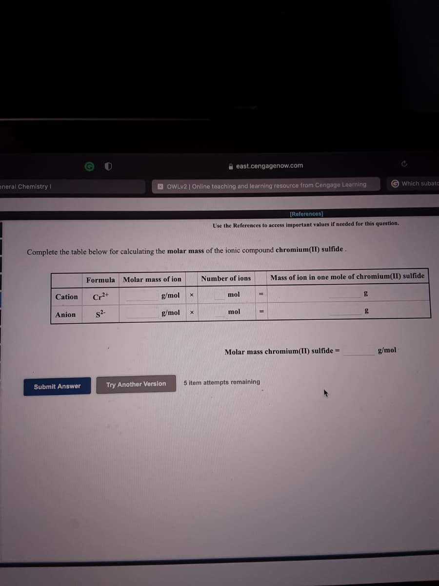 O east.cengagenow.com
eneral Chemistry |
E OWLV2 | Online teaching and learning resource from Cengage Learning
G Which subato
[References)
Use the References to access important values if needed for this question.
Complete the table below for calculating the molar mass of the ionic compound chromium(II) sulfide
Formula
Molar mass of ion
Number of ions
Mass of ion in one mole of chromium(II) sulfide
Cation
Cr+
g/mol
mol
%3D
g
Anion
s2-
g/mol
mol
g
Molar mass chromium(II) sulfide =
g/mol
Submit Answer
Try Another Version
5 item attempts remaining
