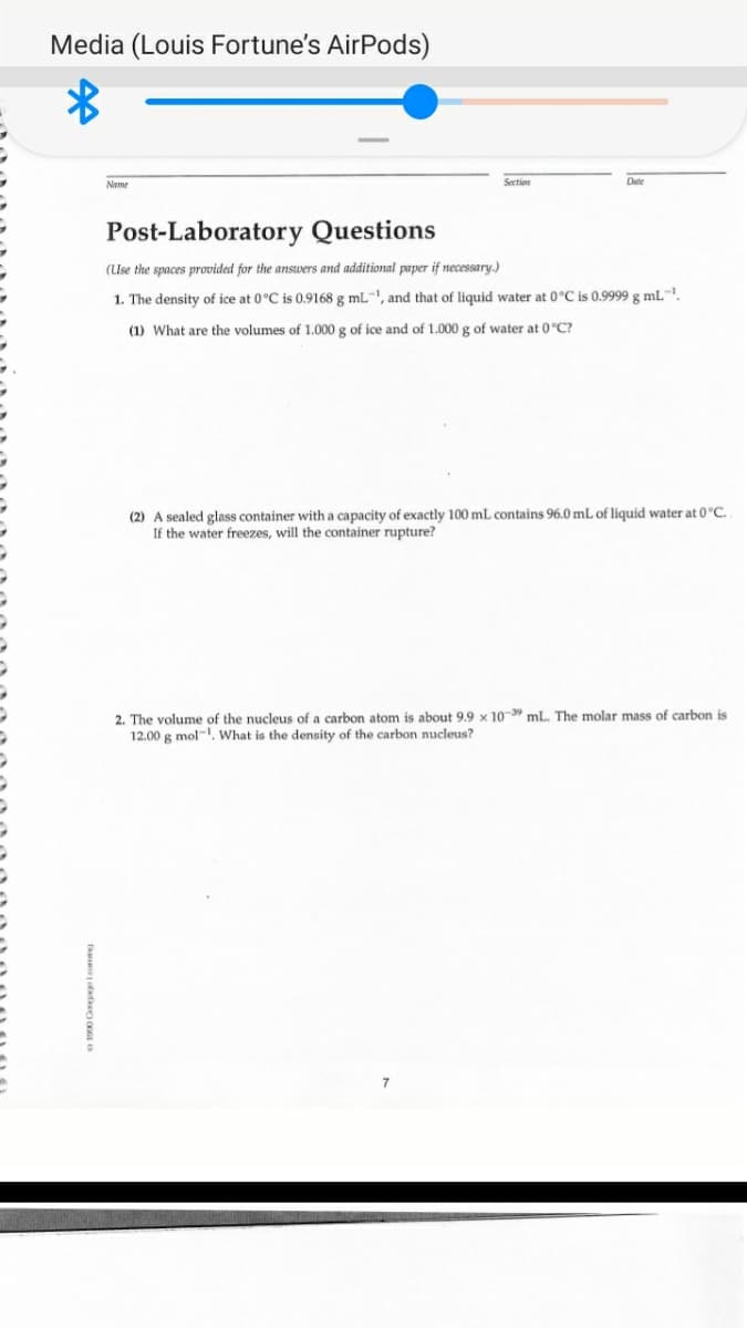 Media (Louis Fortune's AirPods)
Name
Section
Date
Post-Laboratory Questions
(Use the spaces provided for the answers and additional paper if necessary.)
1. The density of ice at 0°C is 0.9168 g mL-, and that of liquid water at 0°C is 0.9999 g mL".
(1) What are the volumes of 1.000 g of ice and of 1.000 g of water at 0°C?
(2) A sealed glass container with a capacity of exactly 100 mL contains 96.0 mL of liquid water at 0°C
If the water freezes, will the container rupture?
2. The volume of the nucleus of a carbon atom is about 9.9 × 10- mL. The molar mass of carbon is
12.00 g mol-, What is the density of the carbon nucleus?
7
