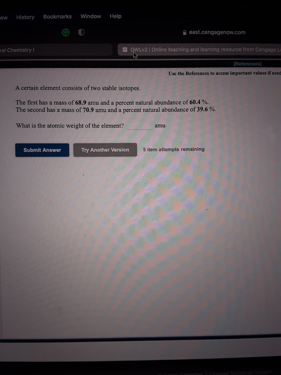 History
Bookmarks
Window
Help
ew
O east.cengagenow.com
ral Chemistry I
X QWLV2 | Online teaching and learning resource from Cengage Le
[References]
Use the References to access important values if need
A certain element consists of two stable isotopes.
The first has a mass of 68.9 amu and a percent natural abundance of 60.4 %.
The second has a mass of 70.9 amu and a percent natural abundance of 39.6 %.
What is the atomic weight of the element?
amu
Submit Answer
Try Another Version
5 item attempts remaining
Loarning LCengage
chnical Support
