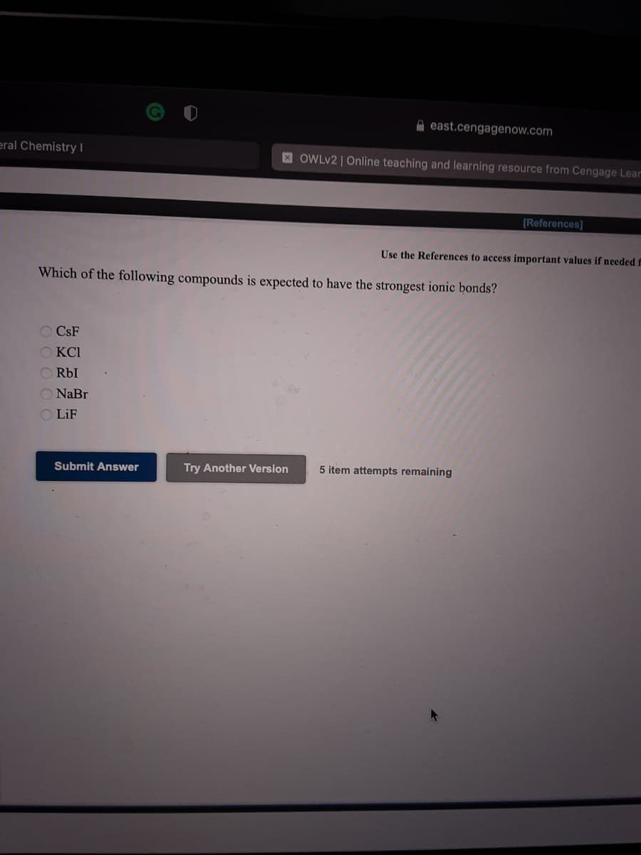 A east.cengagenow.com
eral Chemistry |
XOWLV2 | Online teaching and learning resource from Cengage Lear
[References]
Use the References to access important values if needed f
Which of the following compounds is expected to have the strongest ionic bonds?
O CSF
KCI
O RbI
O NaBr
O LiF
Submit Answer
Try Another Version
5 item attempts remaining
