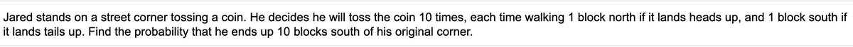 Jared stands on a street corner tossing a coin. He decides he will toss the coin 10 times, each time walking 1 block north if it lands heads up, and 1 block south if
it lands tails up. Find the probability that he ends up 10 blocks south of his original corner.
