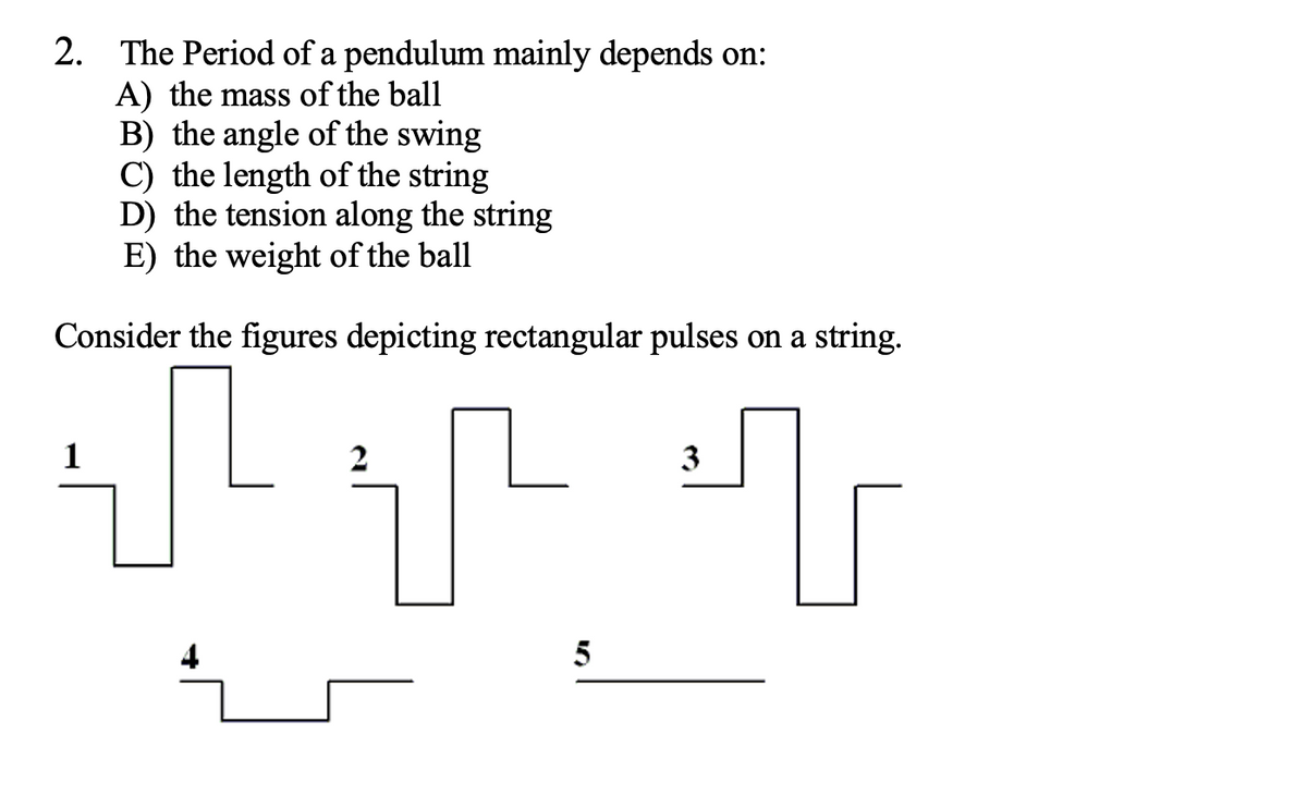 2. The Period of a pendulum mainly depends on:
A) the mass of the ball
B) the angle of the swing
C) the length of the string
D) the tension along the string
E) the weight of the ball
Consider the figures depicting rectangular pulses on a string.
1
3
5
