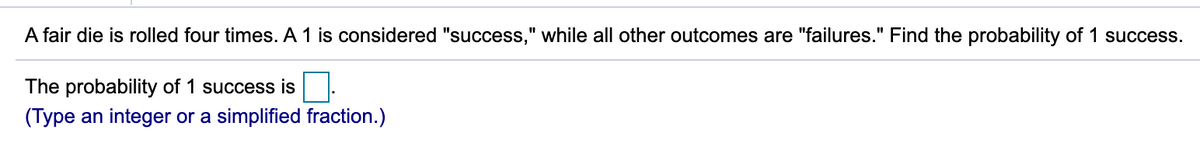 A fair die is rolled four times. A 1 is considered "success," while all other outcomes are "failures." Find the probability of 1 success.
The probability of 1 success is
(Type an integer or a simplified fraction.)
