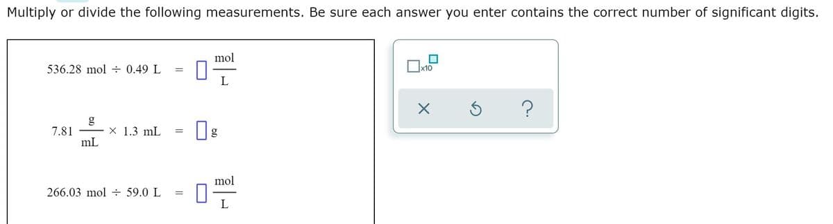 Multiply or divide the following measurements. Be sure each answer you enter contains the correct number of significant digits.
mol
536.28 mol ÷ 0.49 L
х10
L
X 1.3 mL
7.81
mL
mol
266.03 mol ÷ 59.0 L
L
