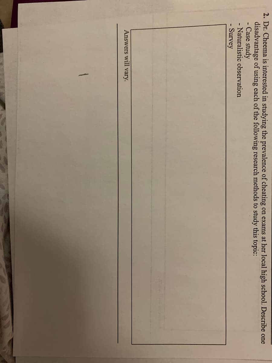 2. Dr. Cheema is interested in studying the prevalence of cheating on exams at her local high school. Describe one
disadvantage of using each of the following research methods to study this topic:
- Case study
- Naturalistic observation
Survey
Answers will vary.
