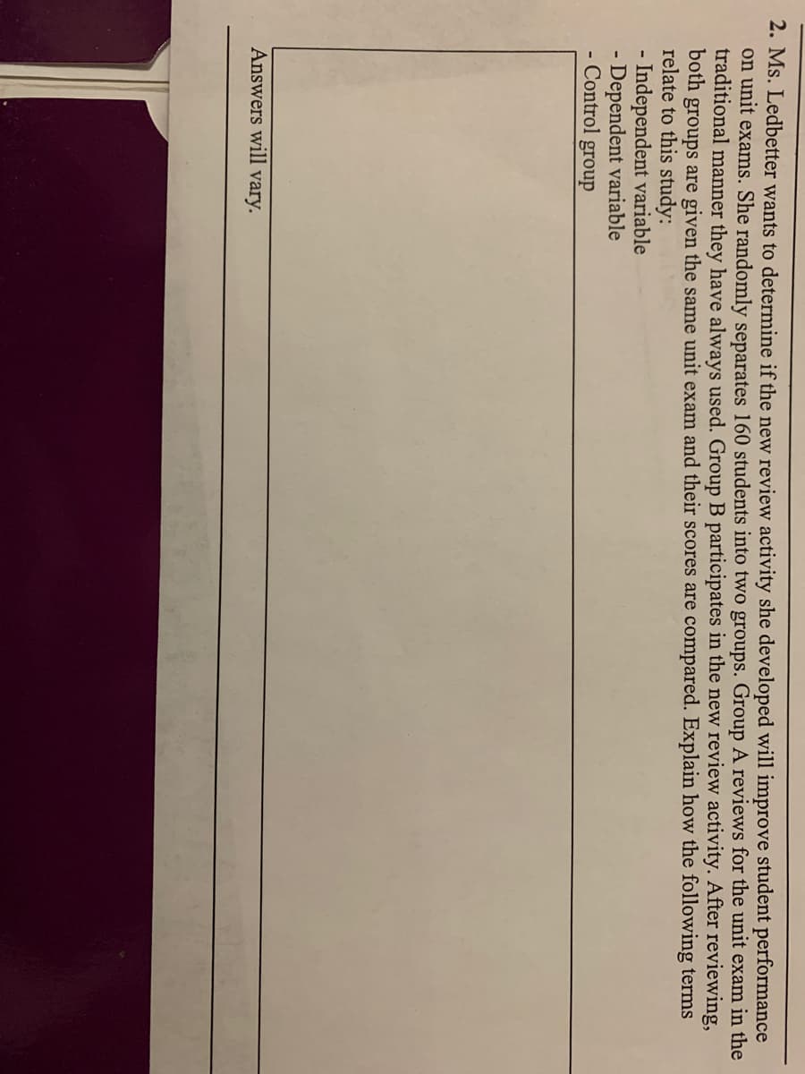 2. Ms. Ledbetter wants to determine if the new review activity she developed will improve student performance
on unit exams. She randomly separates 160 students into two groups. Group A reviews for the unit exam in the
traditional manner they have always used. Group B participates in the new review activity. After reviewing,
both groups are given the same unit exam and their scores are compared. Explain how the following terms
relate to this study:
- Independent variable
- Dependent variable
- Control group
Answers will vary.
