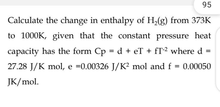 95
Calculate the change in enthalpy of H₂(g) from 373K
to 1000K, given that the constant pressure heat
capacity has the form Cp = d + eT + fT-2 where d
27.28 J/K mol, e =0.00326 J/K² mol and f = 0.00050
JK/mol.
=