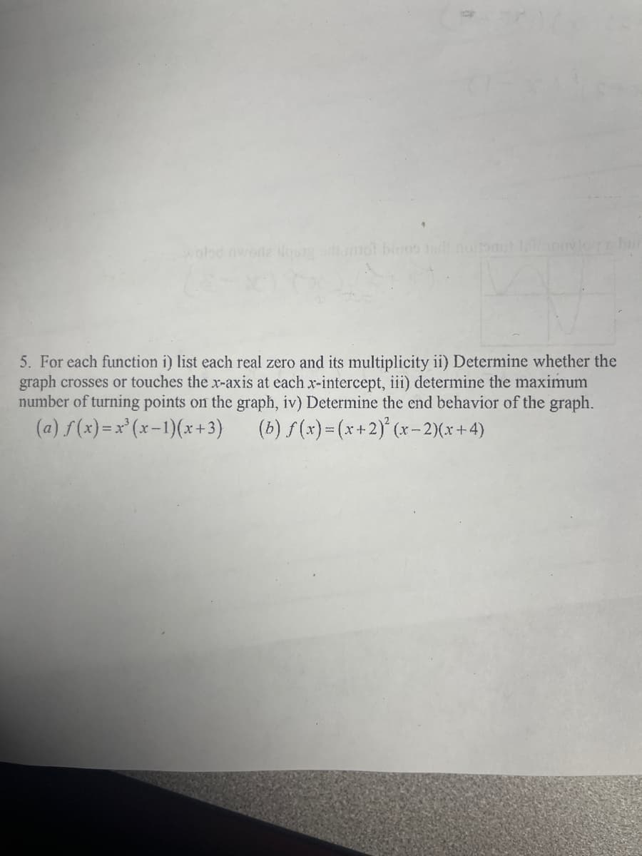 wobd nworle lost ol bios lol noitomt
5. For each function i) list each real zero and its multiplicity ii) Determine whether the
graph crosses or touches the x-axis at each x-intercept, iii) determine the maximum
number of turning points on the graph, iv) Determine the end behavior of the graph.
(a) f(x)=x (x-1)(x +3)
(b) f(x)= (x+2)' (x-2)(x+4)
