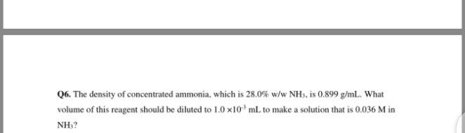 Q6. The density of concentrated ammonia, which is 28.0% w/w NH3, is 0.899 g/mL. What
volume of this reagent should be diluted to 1.0 x10³ mL to make a solution that is 0.036 M in
NH3?