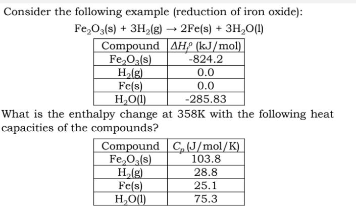 Consider the following example (reduction of iron oxide):
Fe₂O3(s) + 3H₂(g) →2Fe(s) + 3H₂O(1)
AH (kJ/mol)
Compound
Fe₂O3(s)
H₂(g)
Fe(s)
H₂O(1)
-824.2
0.0
0.0
-285.83
What is the enthalpy change at 358K with the following heat
capacities of the compounds?
Compound C₂ (J/mol/K)
Fe₂O3(s)
103.8
28.8
25.1
75.3
H₂(g)
Fe(s)
H₂O(1)