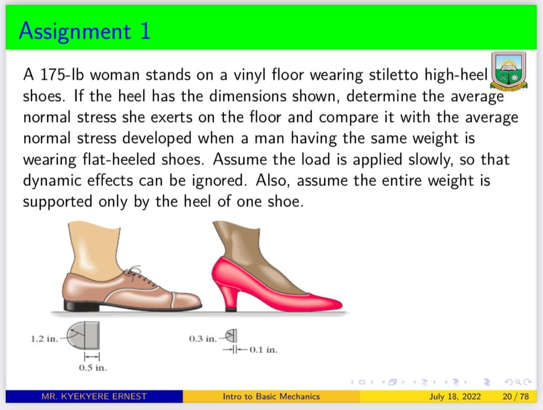 Assignment 1
A 175-lb woman stands on a vinyl floor wearing stiletto high-heel
shoes. If the heel has the dimensions shown, determine the average
normal stress she exerts on the floor and compare it with the average
normal stress developed when a man having the same weight is
wearing flat-heeled shoes. Assume the load is applied slowly, so that
dynamic effects can be ignored. Also, assume the entire weight is
supported only by the heel of one shoe.
1.2 in.
0.5 in.
MR. KYEKYERE ERNEST
0.3 in.
--0.1 in.
Intro to Basic Mechanics
July 18, 2022
20/78