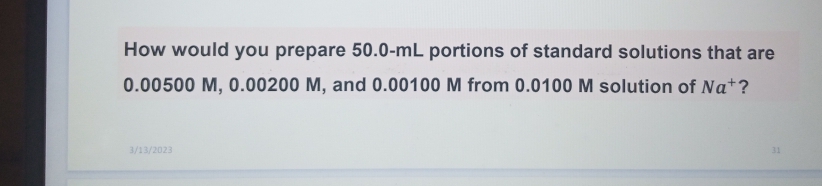 How would you prepare 50.0-mL portions of standard solutions that are
0.00500 M, 0.00200 M, and 0.00100 M from 0.0100 M solution of Na+?
3/13/2023
31