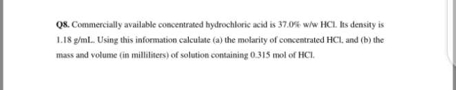Q8. Commercially available concentrated hydrochloric acid is 37.0% w/w HCI. Its density is
1.18 g/mL. Using this information calculate (a) the molarity of concentrated HCI, and (b) the
mass and volume (in milliliters) of solution containing 0.315 mol of HCI.
